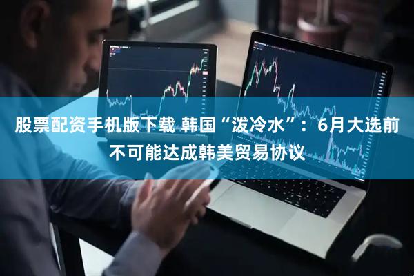 股票配资手机版下载 韩国“泼冷水”：6月大选前不可能达成韩美贸易协议