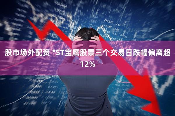 股市场外配资 *ST宝鹰股票三个交易日跌幅偏离超12%