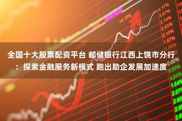 全国十大股票配资平台 邮储银行江西上饶市分行：探索金融服务新模式 跑出助企发展加速度