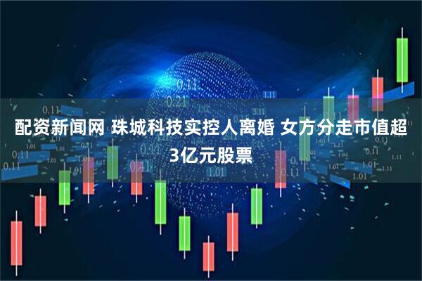 配资新闻网 珠城科技实控人离婚 女方分走市值超3亿元股票