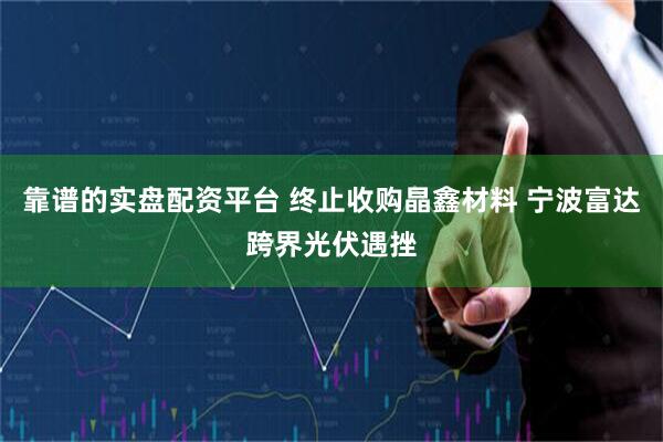 靠谱的实盘配资平台 终止收购晶鑫材料 宁波富达跨界光伏遇挫