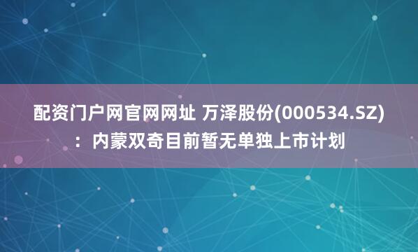 配资门户网官网网址 万泽股份(000534.SZ)：内蒙双奇目前暂无单独上市计划