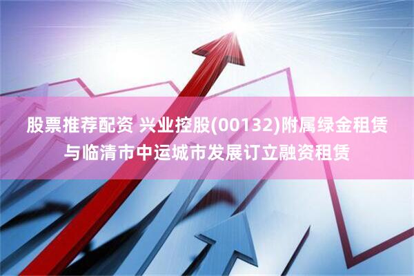 股票推荐配资 兴业控股(00132)附属绿金租赁与临清市中运城市发展订立融资租赁