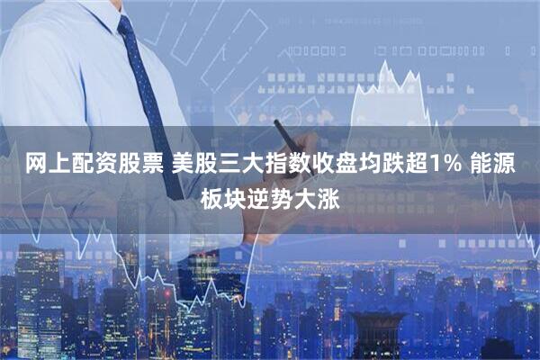 网上配资股票 美股三大指数收盘均跌超1% 能源板块逆势大涨