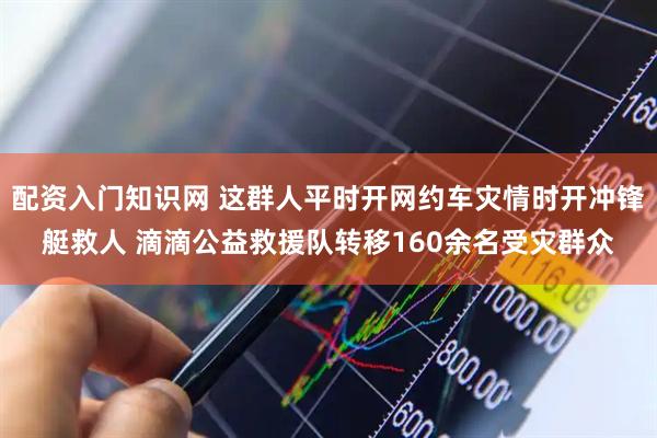 配资入门知识网 这群人平时开网约车灾情时开冲锋艇救人 滴滴公益救援队转移160余名受灾群众