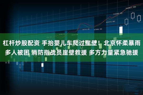 杠杆炒股配资 手抬婴儿车爬过崖壁！北京怀柔暴雨多人被困 消防指战员崖壁救援 多方力量紧急驰援