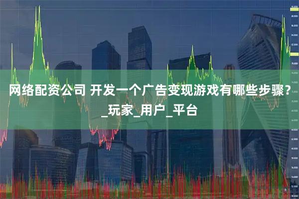 网络配资公司 开发一个广告变现游戏有哪些步骤？_玩家_用户_平台