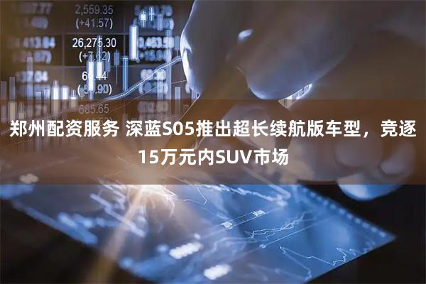 郑州配资服务 深蓝S05推出超长续航版车型，竞逐15万元内SUV市场