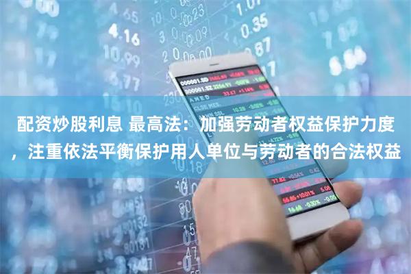 配资炒股利息 最高法：加强劳动者权益保护力度，注重依法平衡保护用人单位与劳动者的合法权益