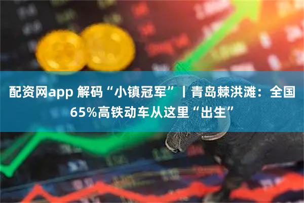 配资网app 解码“小镇冠军”丨青岛棘洪滩：全国65%高铁动车从这里“出生”