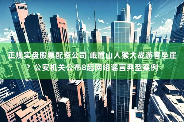 正规实盘股票配资公司 峨眉山人猴大战游客坠崖？公安机关公布8起网络谣言典型案例