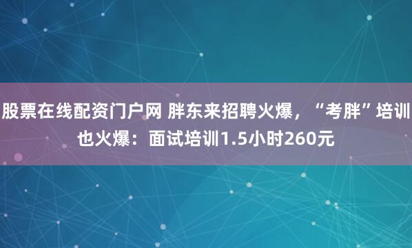股票在线配资门户网 胖东来招聘火爆，“考胖”培训也火爆：面试培训1.5小时260元