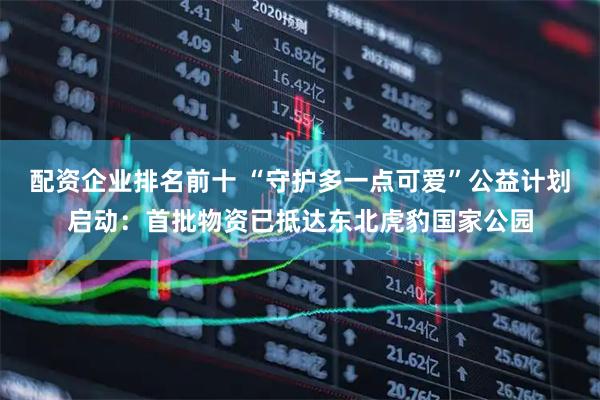 配资企业排名前十 “守护多一点可爱”公益计划启动：首批物资已抵达东北虎豹国家公园