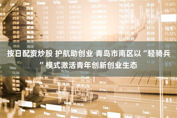 按日配资炒股 护航助创业 青岛市南区以“轻骑兵”模式激活青年创新创业生态