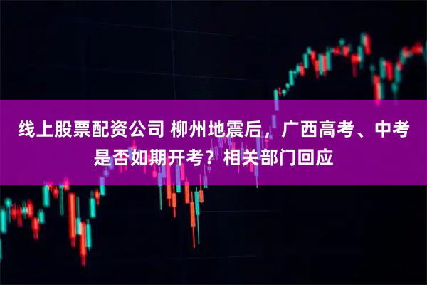 线上股票配资公司 柳州地震后，广西高考、中考是否如期开考？相关部门回应