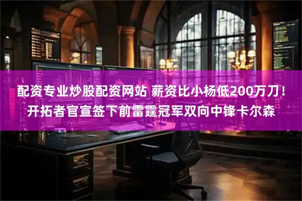 配资专业炒股配资网站 薪资比小杨低200万刀！开拓者官宣签下前雷霆冠军双向中锋卡尔森