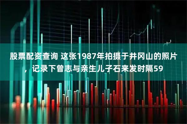 股票配资查询 这张1987年拍摄于井冈山的照片，记录下曾志与亲生儿子石来发时隔59